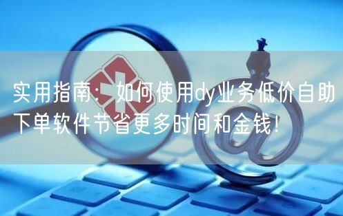 实用指南:如何使用dy业务低价自助下单软件节省更多时间和金钱!
