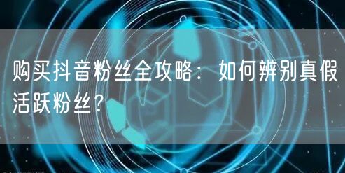 购买抖音粉丝全攻略:如何辨别真假活跃粉丝?