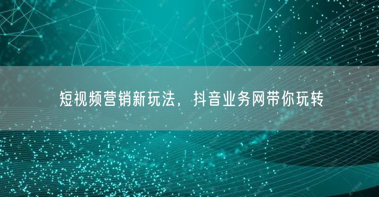 短视频营销新玩法,抖音业务网带你玩转