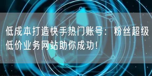 低成本打造快手热门账号:粉丝超级低价业务网站助你成功!