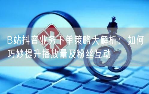 B站抖音业务下单策略大解析:如何巧妙提升播放量及粉丝互动