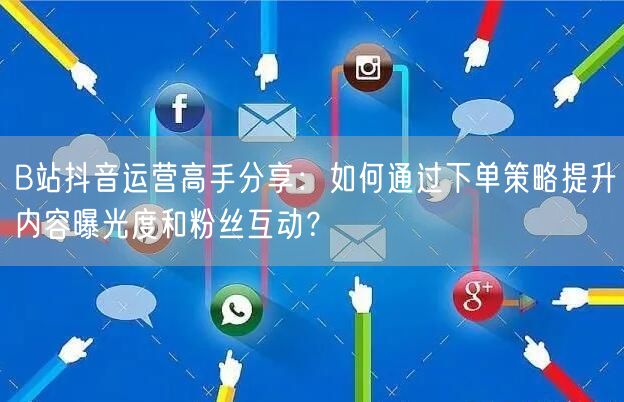 B站抖音运营高手分享:如何通过下单策略提升内容曝光度和粉丝互动?