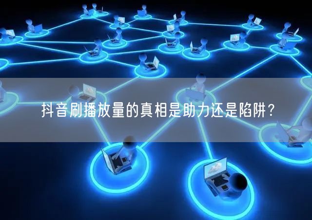 抖音刷播放量的真相是助力还是陷阱？