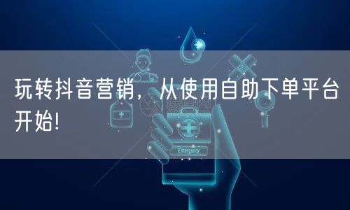 玩转抖音营销,从使用自助下单平台开始!