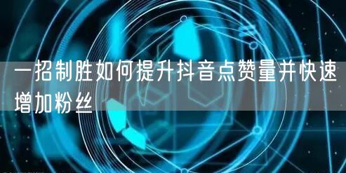一招制胜如何提升抖音点赞量并快速增加粉丝