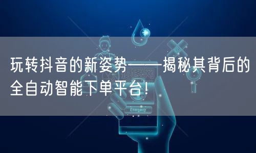 玩转抖音的新姿势——揭秘其背后的全自动智能下单平台!