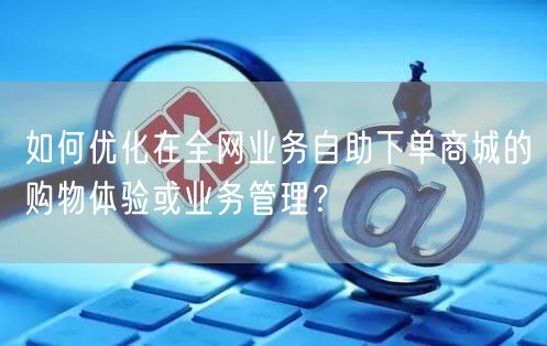 如何优化在全网业务自助下单商城的购物体验或业务管理?
