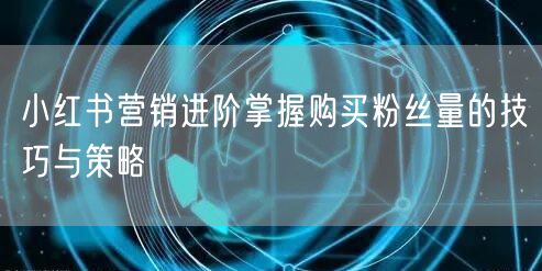 小红书营销进阶掌握购买粉丝量的技巧与策略