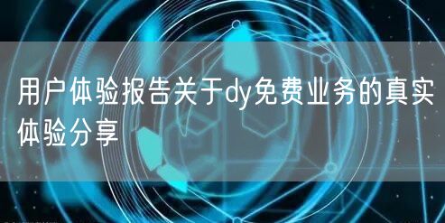 用户体验报告关于dy免费业务的真实体验分享