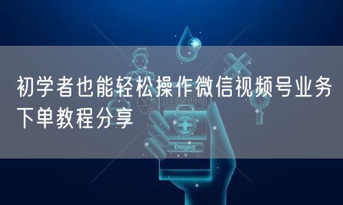 初学者也能轻松操作微信视频号业务下单教程分享