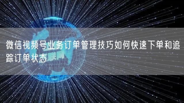 微信视频号业务订单管理技巧如何快速下单和追踪订单状态