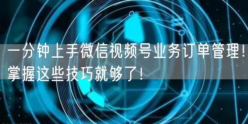 一分钟上手微信视频号业务订单管理!掌握这些技巧就够了!