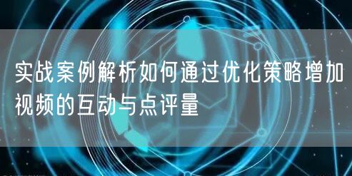 实战案例解析如何通过优化策略增加视频的互动与点评量