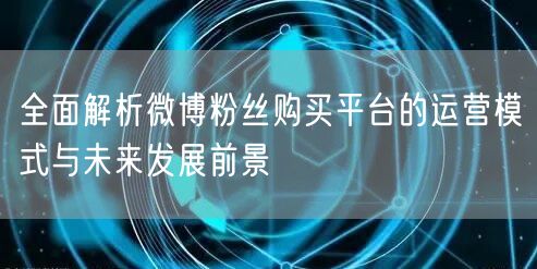 全面解析微博粉丝购买平台的运营模式与未来发展前景