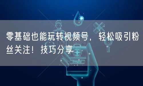 零基础也能玩转视频号,轻松吸引粉丝关注!技巧分享