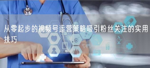从零起步的视频号运营策略吸引粉丝关注的实用技巧