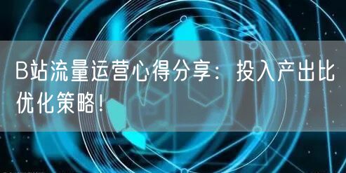 B站流量运营心得分享：投入产出比优化策略！