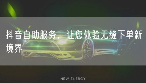 抖音自助服务,让您体验无缝下单新境界