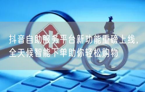 抖音自助服务平台新功能重磅上线,全天候智能下单助你轻松购物