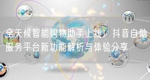 全天候智能购物助手上线!抖音自助服务平台新功能解析与体验分享