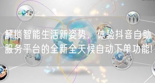 解锁智能生活新姿势,体验抖音自助服务平台的全新全天候自动下单功能!