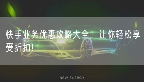 快手业务优惠攻略大全,让你轻松享受折扣!