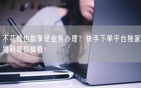 不花钱也能享受业务办理？快手下单平台独家福利等你体验！