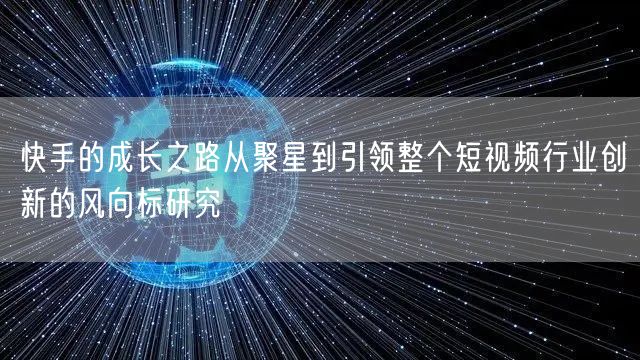 快手的成长之路从聚星到引领整个短视频行业创新的风向标研究